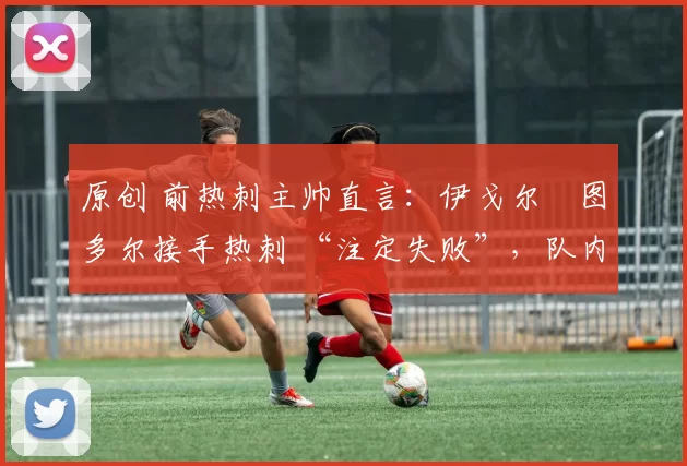 原创 前热刺主帅直言:伊戈尔・图多尔接手热刺 “注定失败”,队内氛围 “ toxic 至极”