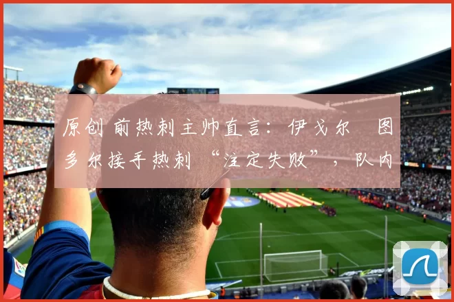 原创 前热刺主帅直言:伊戈尔・图多尔接手热刺 “注定失败”,队内氛围 “ toxic 至极”