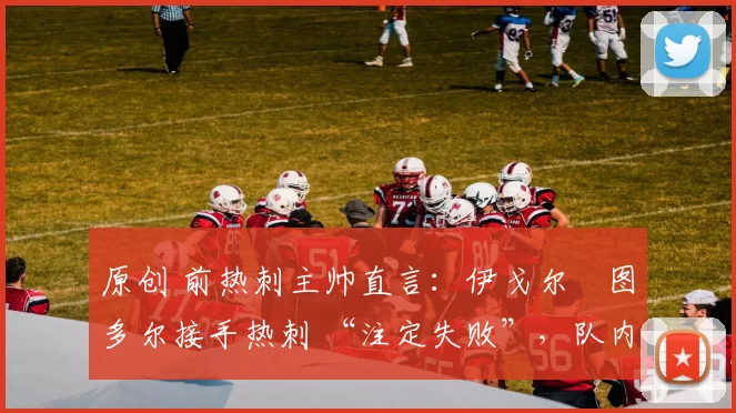 原创 前热刺主帅直言:伊戈尔・图多尔接手热刺 “注定失败”,队内氛围 “ toxic 至极”