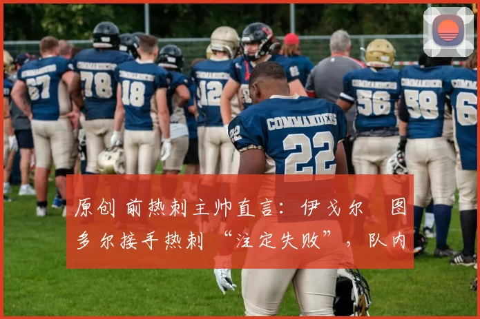 原创 前热刺主帅直言:伊戈尔・图多尔接手热刺 “注定失败”,队内氛围 “ toxic 至极”