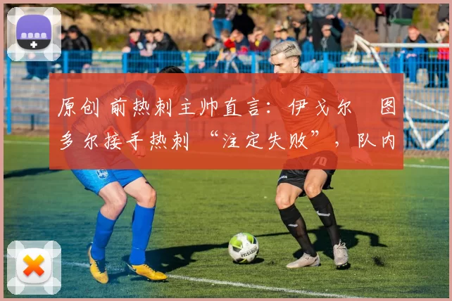原创 前热刺主帅直言:伊戈尔・图多尔接手热刺 “注定失败”,队内氛围 “ toxic 至极”