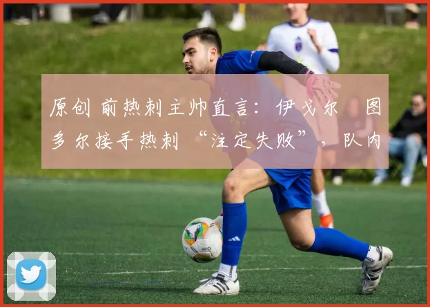 原创 前热刺主帅直言:伊戈尔・图多尔接手热刺 “注定失败”,队内氛围 “ toxic 至极”