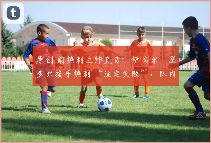 原创 前热刺主帅直言：伊戈尔・图多尔接手热刺 “注定失败”，队内氛围 “ toxic 至极”