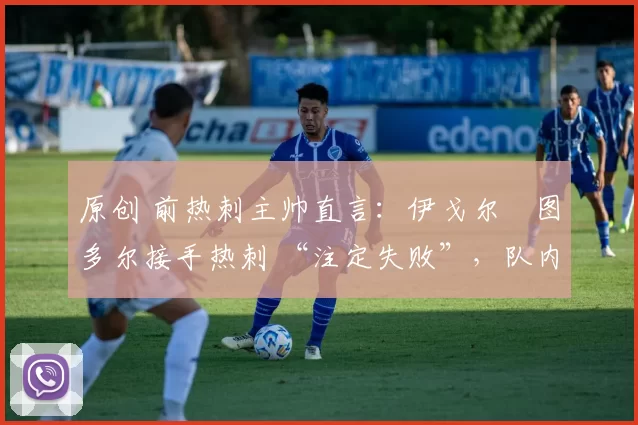 原创 前热刺主帅直言:伊戈尔・图多尔接手热刺 “注定失败”,队内氛围 “ toxic 至极”