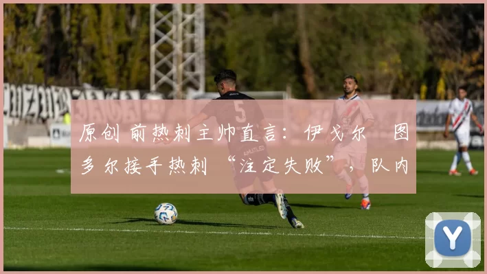 原创 前热刺主帅直言:伊戈尔・图多尔接手热刺 “注定失败”,队内氛围 “ toxic 至极”