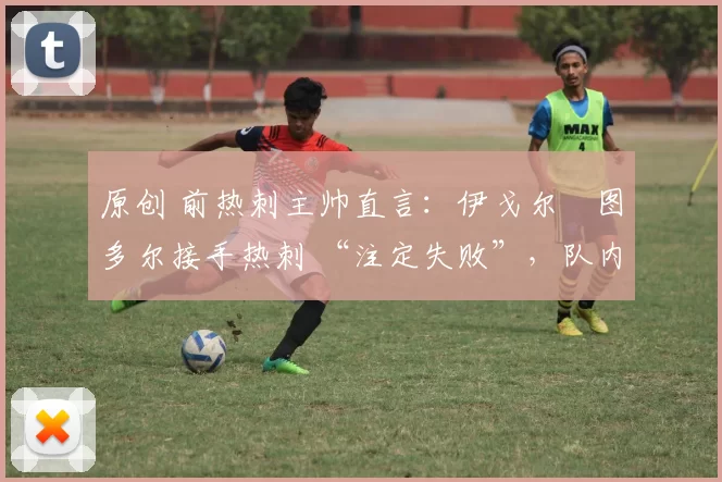 原创 前热刺主帅直言：伊戈尔・图多尔接手热刺 “注定失败”，队内氛围 “ toxic 至极”