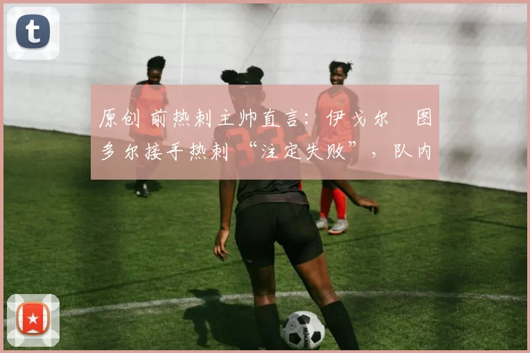 原创 前热刺主帅直言:伊戈尔・图多尔接手热刺 “注定失败”,队内氛围 “ toxic 至极”