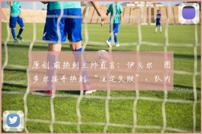 原创 前热刺主帅直言:伊戈尔・图多尔接手热刺 “注定失败”,队内氛围 “ toxic 至极”