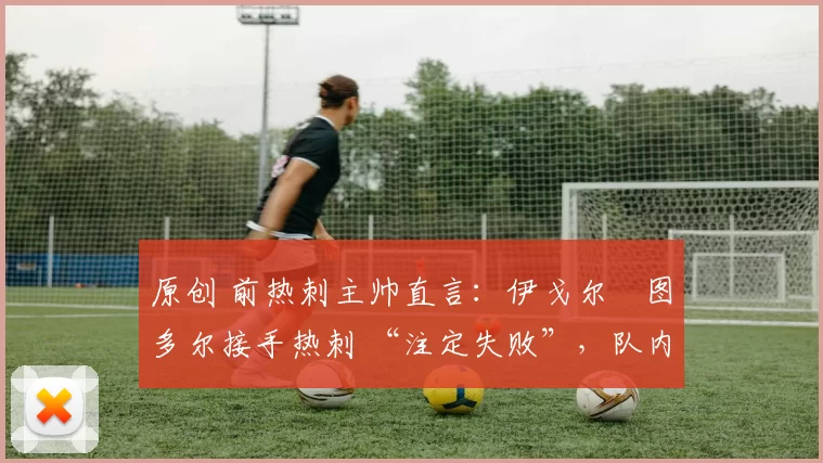原创 前热刺主帅直言:伊戈尔・图多尔接手热刺 “注定失败”,队内氛围 “ toxic 至极”