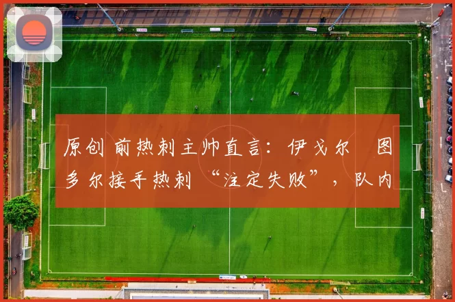 原创 前热刺主帅直言:伊戈尔・图多尔接手热刺 “注定失败”,队内氛围 “ toxic 至极”