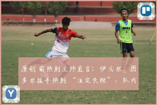 原创 前热刺主帅直言:伊戈尔・图多尔接手热刺 “注定失败”,队内氛围 “ toxic 至极”