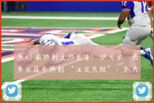 原创 前热刺主帅直言:伊戈尔・图多尔接手热刺 “注定失败”,队内氛围 “ toxic 至极”