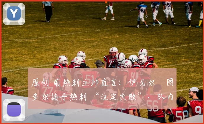 原创 前热刺主帅直言:伊戈尔・图多尔接手热刺 “注定失败”,队内氛围 “ toxic 至极”