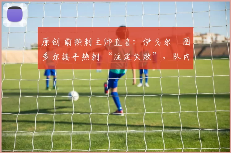 原创 前热刺主帅直言:伊戈尔・图多尔接手热刺 “注定失败”,队内氛围 “ toxic 至极”
