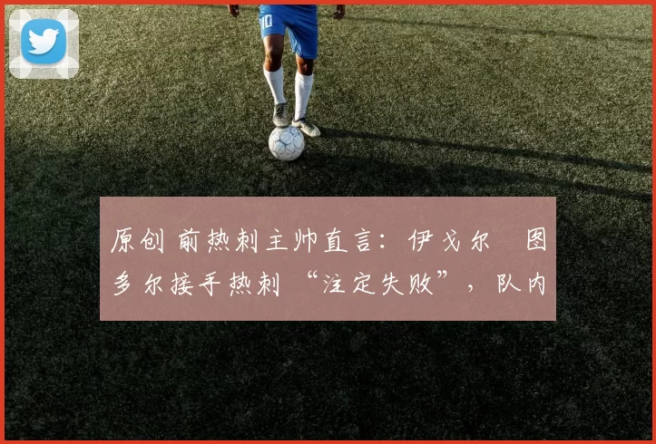 原创 前热刺主帅直言：伊戈尔・图多尔接手热刺 “注定失败”，队内氛围 “ toxic 至极”