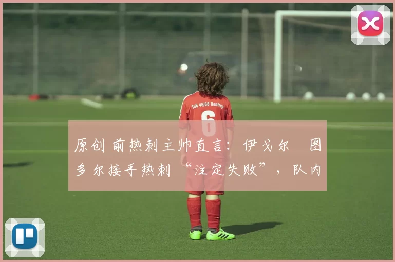 原创 前热刺主帅直言:伊戈尔・图多尔接手热刺 “注定失败”,队内氛围 “ toxic 至极”