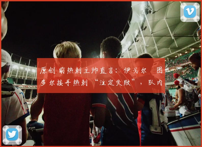 原创 前热刺主帅直言:伊戈尔・图多尔接手热刺 “注定失败”,队内氛围 “ toxic 至极”