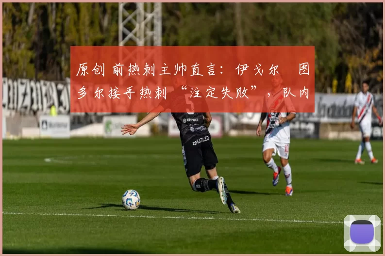 原创 前热刺主帅直言:伊戈尔・图多尔接手热刺 “注定失败”,队内氛围 “ toxic 至极”