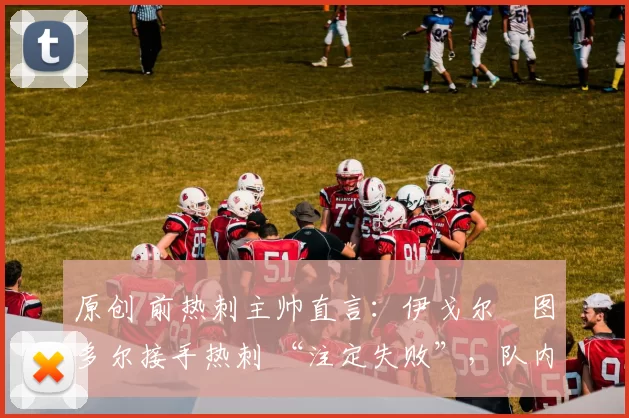 原创 前热刺主帅直言:伊戈尔・图多尔接手热刺 “注定失败”,队内氛围 “ toxic 至极”