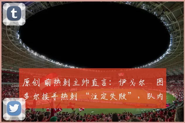 原创 前热刺主帅直言：伊戈尔・图多尔接手热刺 “注定失败”，队内氛围 “ toxic 至极”