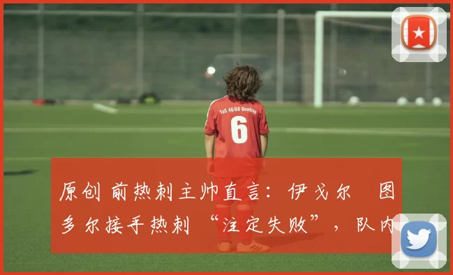 原创 前热刺主帅直言：伊戈尔・图多尔接手热刺 “注定失败”，队内氛围 “ toxic 至极”