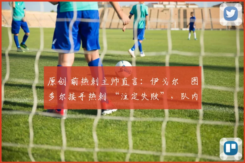 原创 前热刺主帅直言：伊戈尔・图多尔接手热刺 “注定失败”，队内氛围 “ toxic 至极”