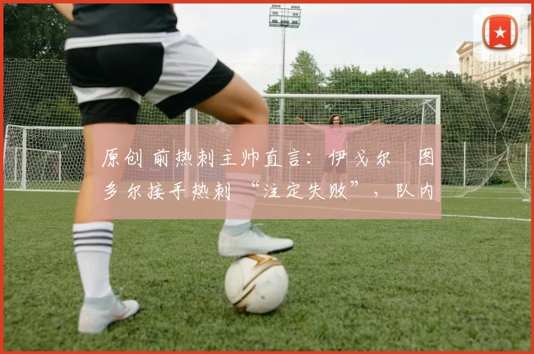 原创 前热刺主帅直言:伊戈尔・图多尔接手热刺 “注定失败”,队内氛围 “ toxic 至极”