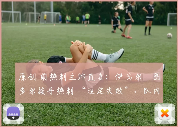 原创 前热刺主帅直言:伊戈尔・图多尔接手热刺 “注定失败”,队内氛围 “ toxic 至极”