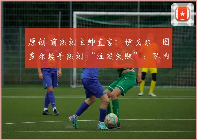 原创 前热刺主帅直言:伊戈尔・图多尔接手热刺 “注定失败”,队内氛围 “ toxic 至极”