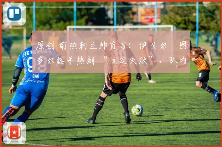 原创 前热刺主帅直言:伊戈尔・图多尔接手热刺 “注定失败”,队内氛围 “ toxic 至极”