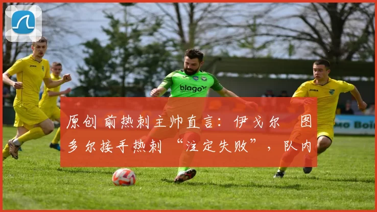 原创 前热刺主帅直言：伊戈尔・图多尔接手热刺 “注定失败”，队内氛围 “ toxic 至极”
