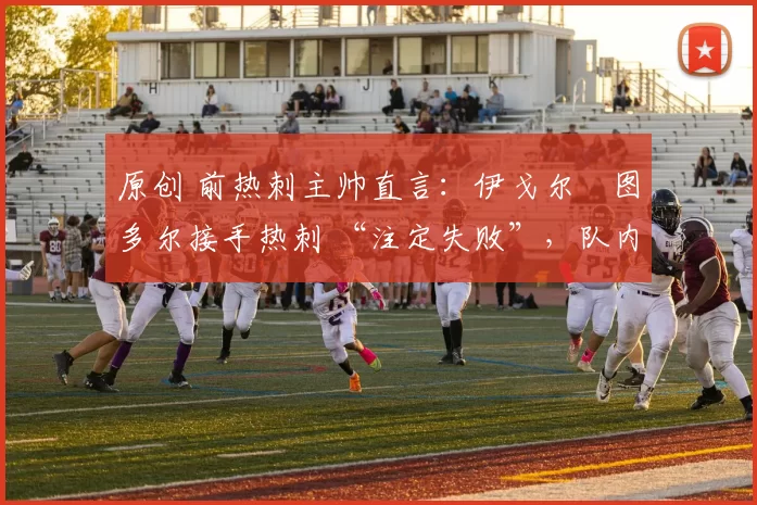 原创 前热刺主帅直言：伊戈尔・图多尔接手热刺 “注定失败”，队内氛围 “ toxic 至极”