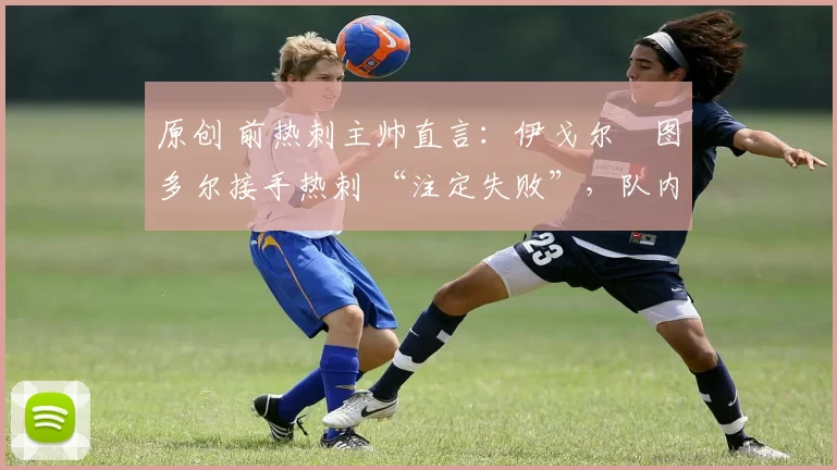 原创 前热刺主帅直言:伊戈尔・图多尔接手热刺 “注定失败”,队内氛围 “ toxic 至极”