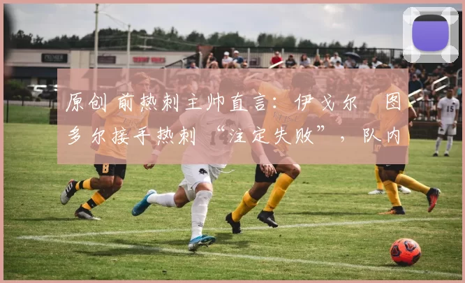 原创 前热刺主帅直言:伊戈尔・图多尔接手热刺 “注定失败”,队内氛围 “ toxic 至极”