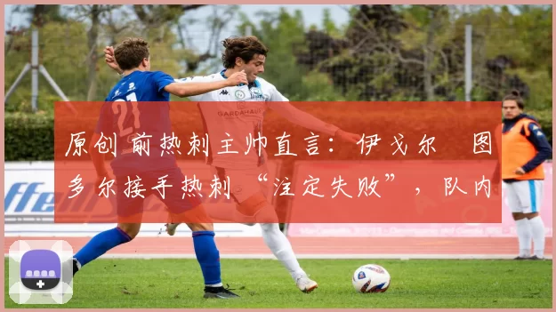 原创 前热刺主帅直言:伊戈尔・图多尔接手热刺 “注定失败”,队内氛围 “ toxic 至极”