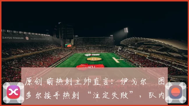 原创 前热刺主帅直言：伊戈尔・图多尔接手热刺 “注定失败”，队内氛围 “ toxic 至极”