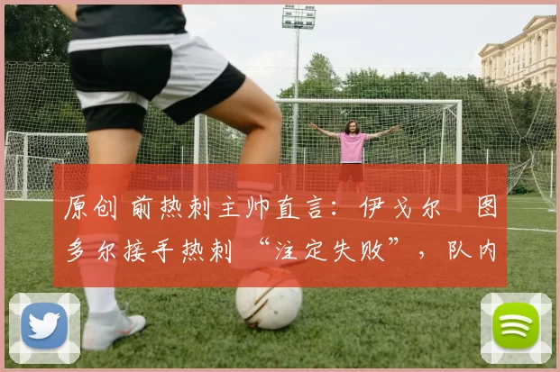 原创 前热刺主帅直言：伊戈尔・图多尔接手热刺 “注定失败”，队内氛围 “ toxic 至极”