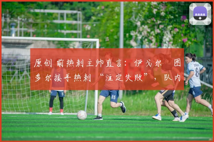 原创 前热刺主帅直言:伊戈尔・图多尔接手热刺 “注定失败”,队内氛围 “ toxic 至极”