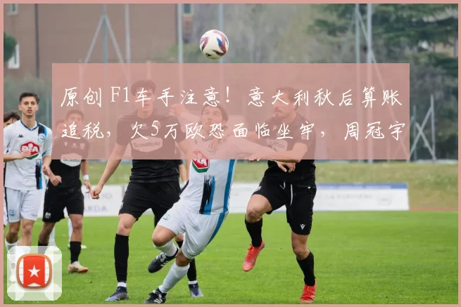 原创 F1车手注意！意大利秋后算账追税，欠5万欧恐面临坐牢，周冠宇“中招”？