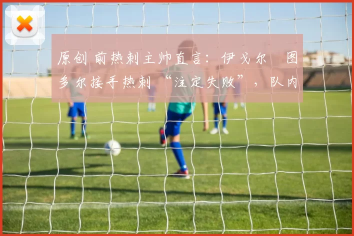 原创 前热刺主帅直言：伊戈尔・图多尔接手热刺 “注定失败”，队内氛围 “ toxic 至极”