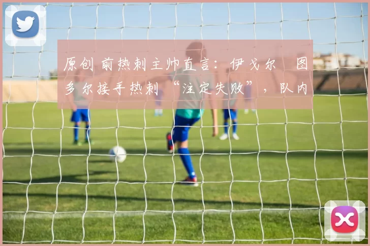 原创 前热刺主帅直言:伊戈尔・图多尔接手热刺 “注定失败”,队内氛围 “ toxic 至极”