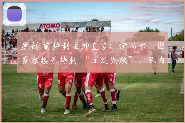 原创 前热刺主帅直言:伊戈尔・图多尔接手热刺 “注定失败”,队内氛围 “ toxic 至极”