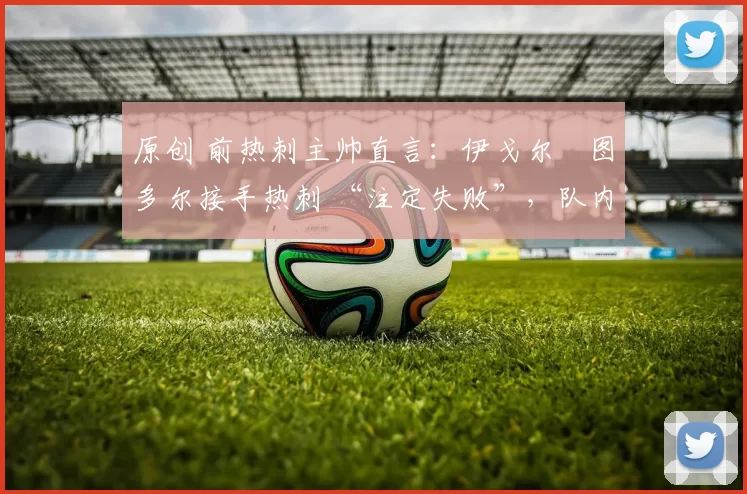 原创 前热刺主帅直言:伊戈尔・图多尔接手热刺 “注定失败”,队内氛围 “ toxic 至极”