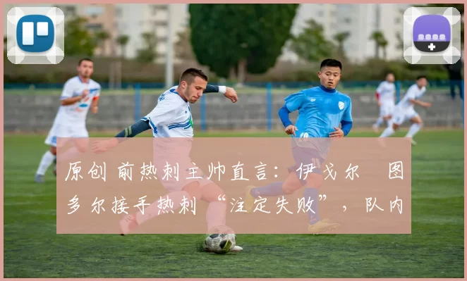原创 前热刺主帅直言:伊戈尔・图多尔接手热刺 “注定失败”,队内氛围 “ toxic 至极”