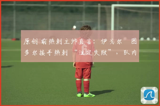 原创 前热刺主帅直言:伊戈尔・图多尔接手热刺 “注定失败”,队内氛围 “ toxic 至极”