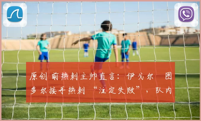 原创 前热刺主帅直言:伊戈尔・图多尔接手热刺 “注定失败”,队内氛围 “ toxic 至极”