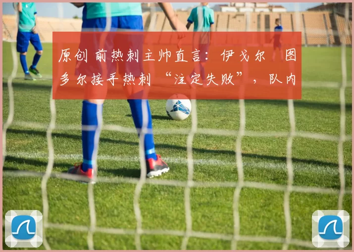 原创 前热刺主帅直言:伊戈尔・图多尔接手热刺 “注定失败”,队内氛围 “ toxic 至极”