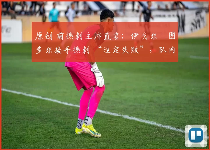 原创 前热刺主帅直言:伊戈尔・图多尔接手热刺 “注定失败”,队内氛围 “ toxic 至极”