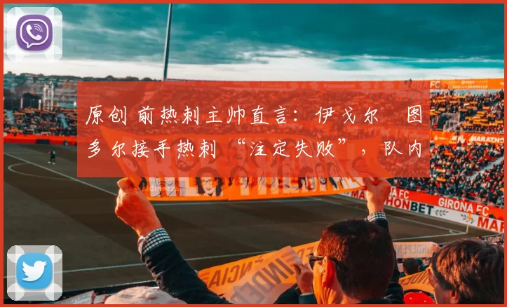 原创 前热刺主帅直言:伊戈尔・图多尔接手热刺 “注定失败”,队内氛围 “ toxic 至极”