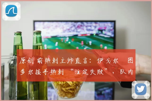 原创 前热刺主帅直言:伊戈尔・图多尔接手热刺 “注定失败”,队内氛围 “ toxic 至极”